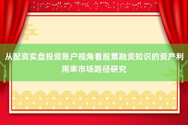 从配资实盘投资账户视角看股票融资知识的资产利用率市场路径研究