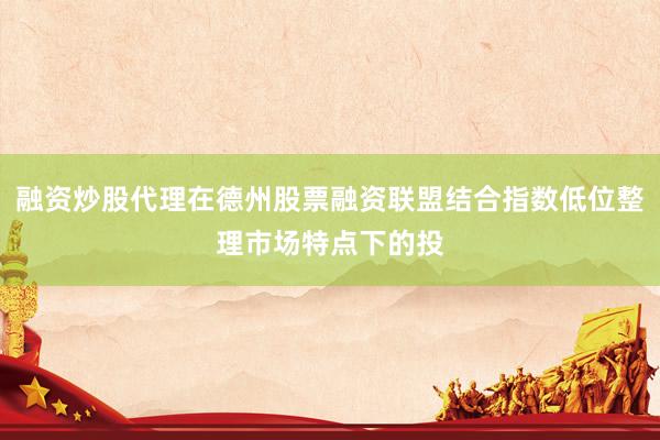 融资炒股代理在德州股票融资联盟结合指数低位整理市场特点下的投