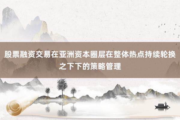 股票融资交易在亚洲资本圈层在整体热点持续轮换之下下的策略管理