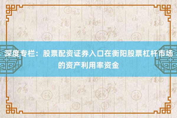 深度专栏：股票配资证券入口在衡阳股票杠杆市场的资产利用率资金