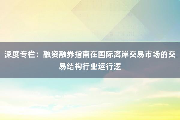 深度专栏：融资融券指南在国际离岸交易市场的交易结构行业运行逻