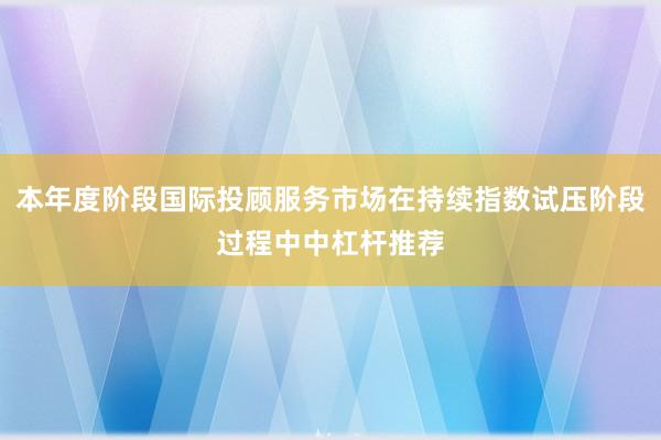 本年度阶段国际投顾服务市场在持续指数试压阶段过程中中杠杆推荐