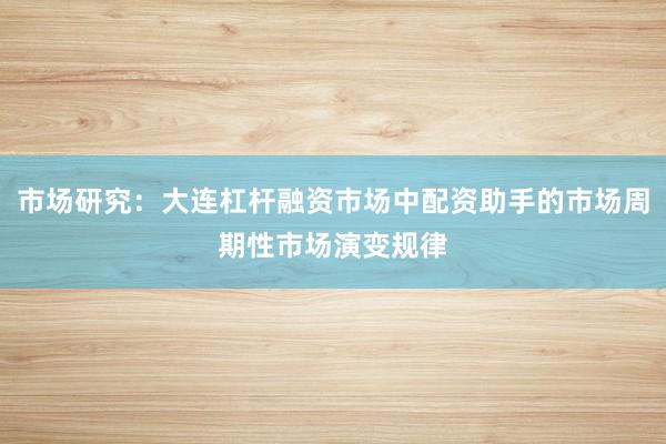 市场研究：大连杠杆融资市场中配资助手的市场周期性市场演变规律