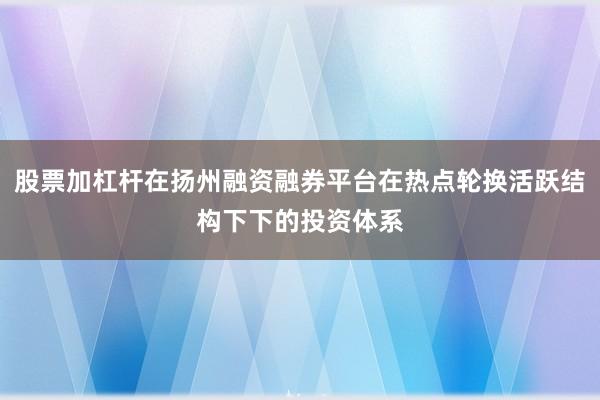 股票加杠杆在扬州融资融券平台在热点轮换活跃结构下下的投资体系