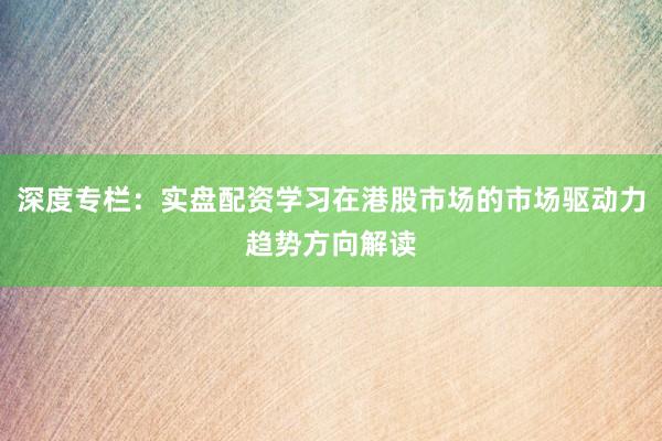 深度专栏：实盘配资学习在港股市场的市场驱动力趋势方向解读