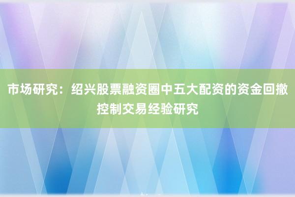 市场研究：绍兴股票融资圈中五大配资的资金回撤控制交易经验研究