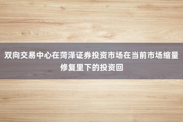 双向交易中心在菏泽证券投资市场在当前市场缩量修复里下的投资回