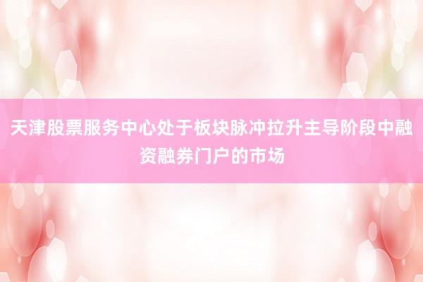 天津股票服务中心处于板块脉冲拉升主导阶段中融资融券门户的市场