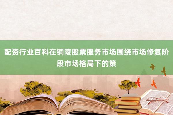 配资行业百科在铜陵股票服务市场围绕市场修复阶段市场格局下的策
