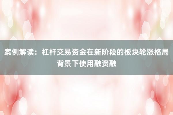 案例解读:杠杆交易资金在新阶段的板块轮涨格局背景下使用融资融