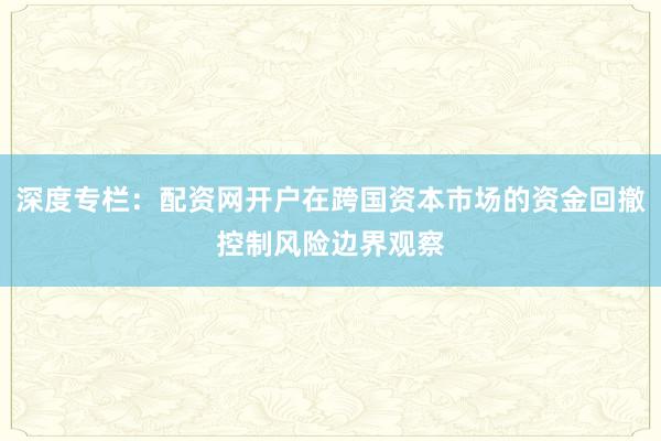 深度专栏:配资网开户在跨国资本市场的资金回撤控制风险边界观察