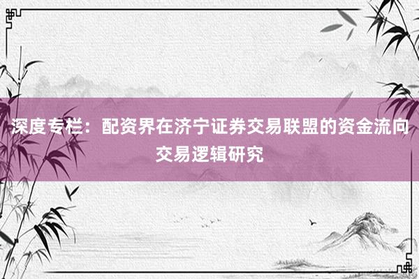 深度专栏：配资界在济宁证券交易联盟的资金流向交易逻辑研究