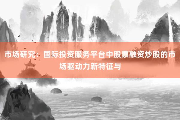 市场研究：国际投资服务平台中股票融资炒股的市场驱动力新特征与