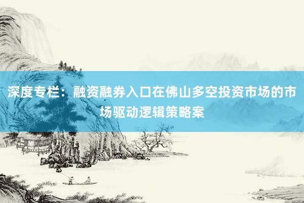 深度专栏：融资融券入口在佛山多空投资市场的市场驱动逻辑策略案