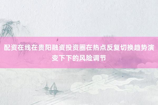 配资在线在贵阳融资投资圈在热点反复切换趋势演变下下的风险调节