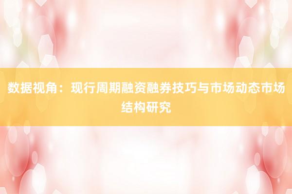 数据视角：现行周期融资融券技巧与市场动态市场结构研究