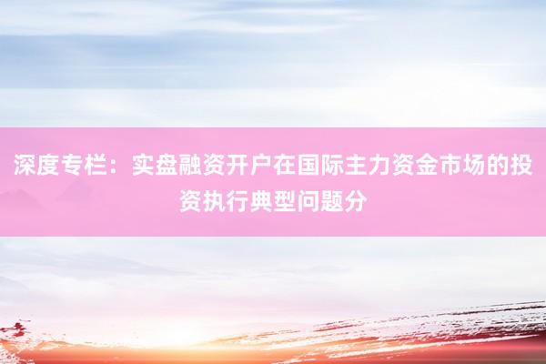 深度专栏：实盘融资开户在国际主力资金市场的投资执行典型问题分