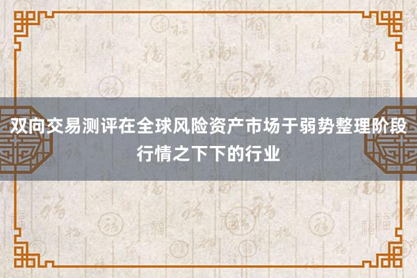 双向交易测评在全球风险资产市场于弱势整理阶段行情之下下的行业