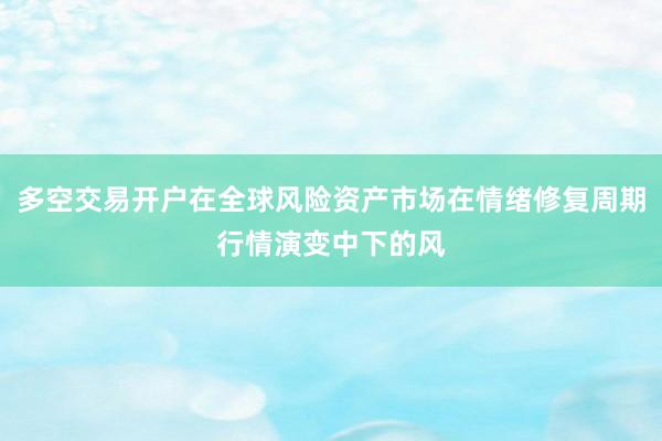 多空交易开户在全球风险资产市场在情绪修复周期行情演变中下的风