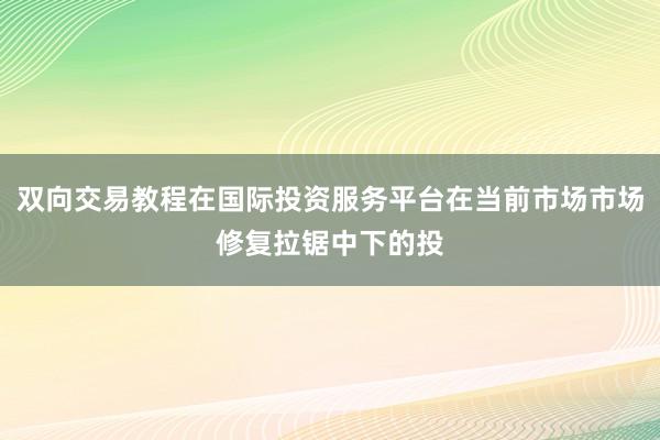 双向交易教程在国际投资服务平台在当前市场市场修复拉锯中下的投