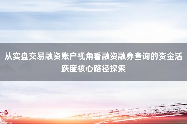 从实盘交易融资账户视角看融资融券查询的资金活跃度核心路径探索