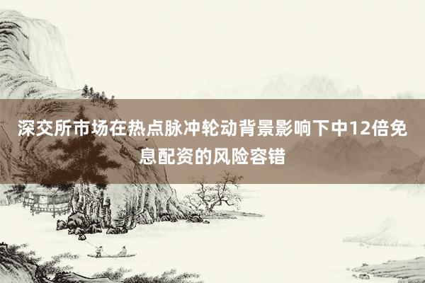 深交所市场在热点脉冲轮动背景影响下中12倍免息配资的风险容错