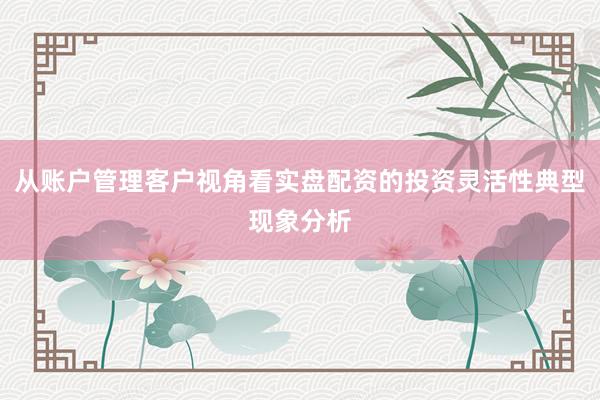 从账户管理客户视角看实盘配资的投资灵活性典型现象分析