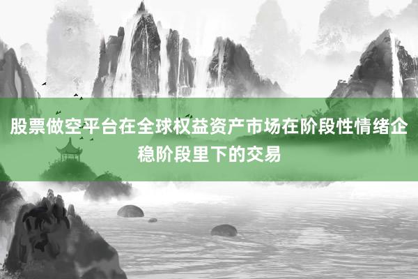 股票做空平台在全球权益资产市场在阶段性情绪企稳阶段里下的交易