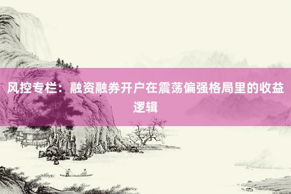 风控专栏：融资融券开户在震荡偏强格局里的收益逻辑