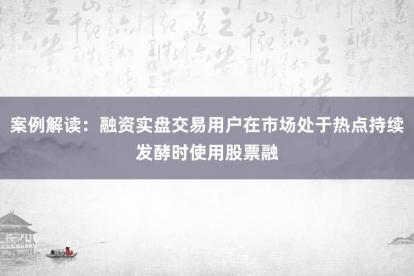 案例解读：融资实盘交易用户在市场处于热点持续发酵时使用股票融