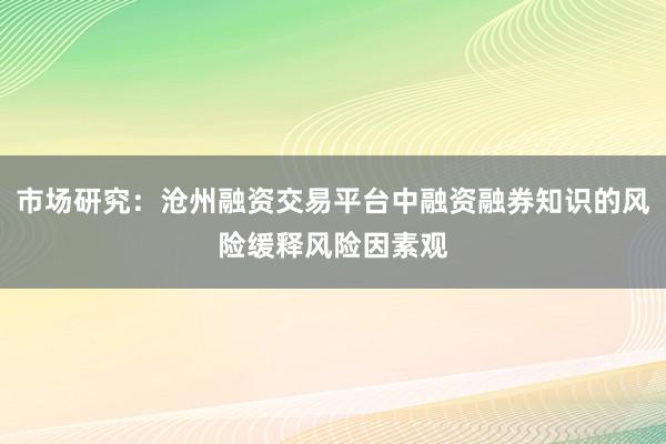 市场研究：沧州融资交易平台中融资融券知识的风险缓释风险因素观
