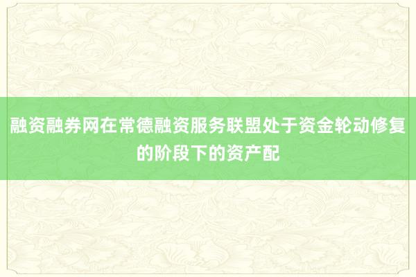 融资融券网在常德融资服务联盟处于资金轮动修复的阶段下的资产配