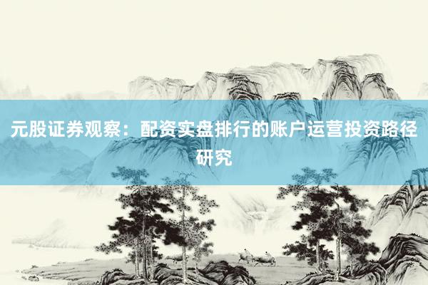 元股证券观察：配资实盘排行的账户运营投资路径研究