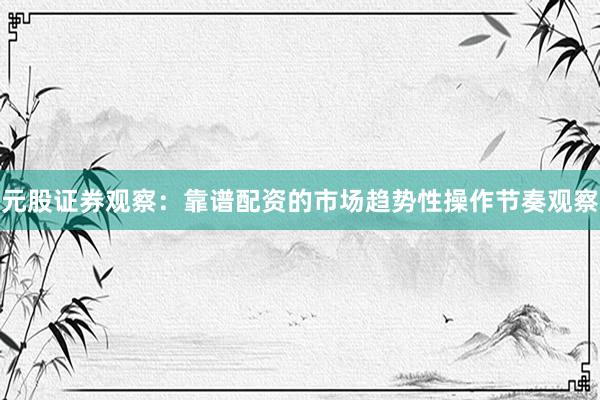 元股证券观察：靠谱配资的市场趋势性操作节奏观察