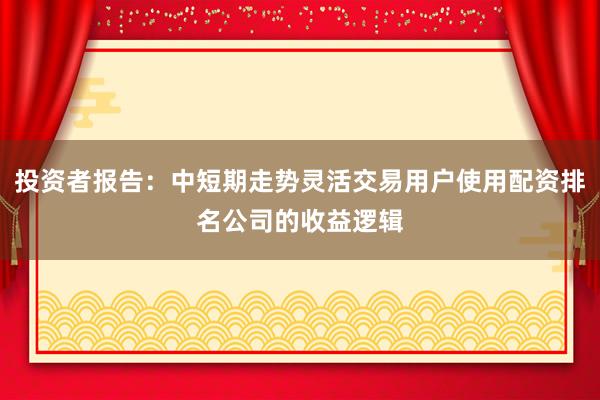 投资者报告：中短期走势灵活交易用户使用配资排名公司的收益逻辑