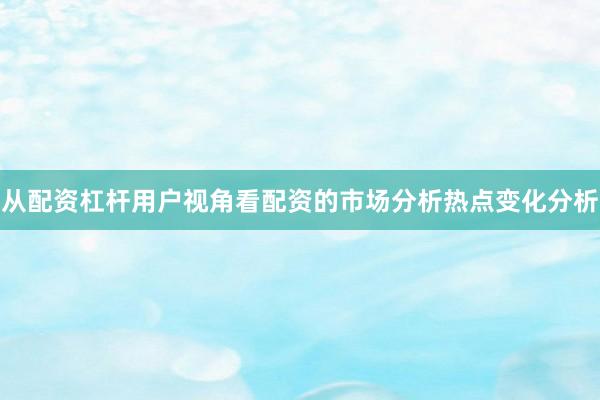 从配资杠杆用户视角看配资的市场分析热点变化分析