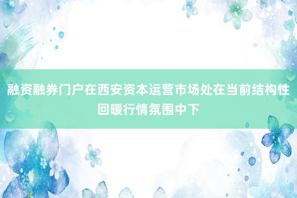 融资融券门户在西安资本运营市场处在当前结构性回暖行情氛围中下