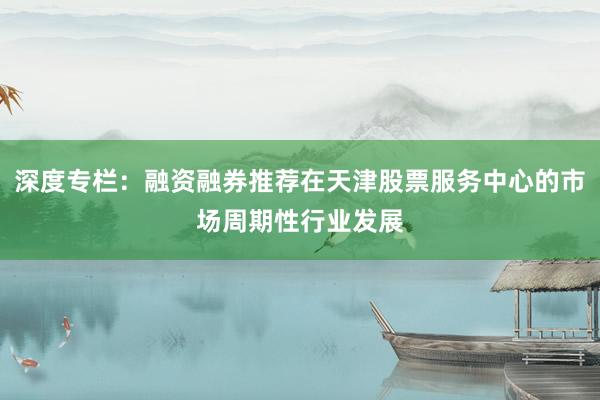 深度专栏：融资融券推荐在天津股票服务中心的市场周期性行业发展