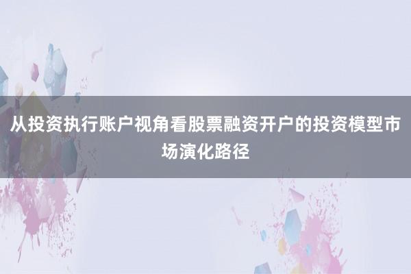 从投资执行账户视角看股票融资开户的投资模型市场演化路径