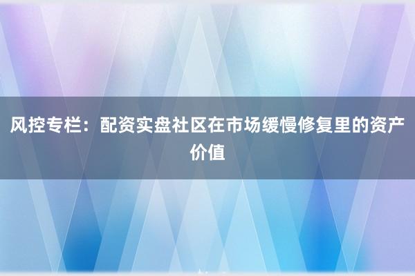 风控专栏：配资实盘社区在市场缓慢修复里的资产价值