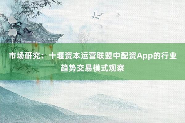 市场研究：十堰资本运营联盟中配资App的行业趋势交易模式观察