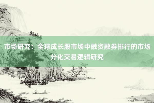 市场研究：全球成长股市场中融资融券排行的市场分化交易逻辑研究