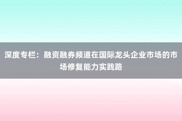 深度专栏：融资融券频道在国际龙头企业市场的市场修复能力实践路