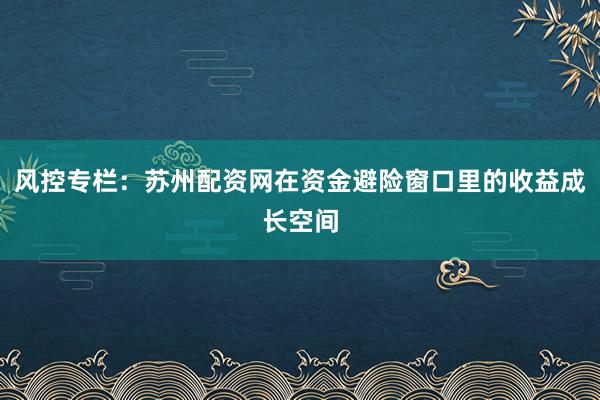 风控专栏：苏州配资网在资金避险窗口里的收益成长空间