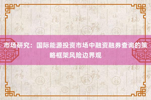 市场研究：国际能源投资市场中融资融券查询的策略框架风险边界观