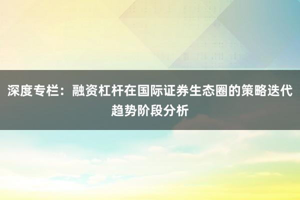 深度专栏：融资杠杆在国际证券生态圈的策略迭代趋势阶段分析