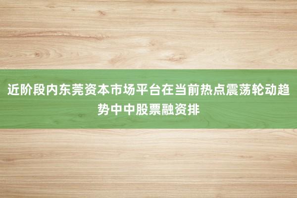 近阶段内东莞资本市场平台在当前热点震荡轮动趋势中中股票融资排