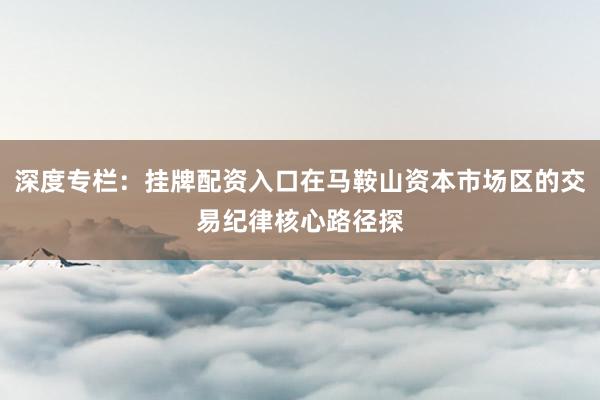 深度专栏：挂牌配资入口在马鞍山资本市场区的交易纪律核心路径探
