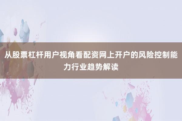 从股票杠杆用户视角看配资网上开户的风险控制能力行业趋势解读