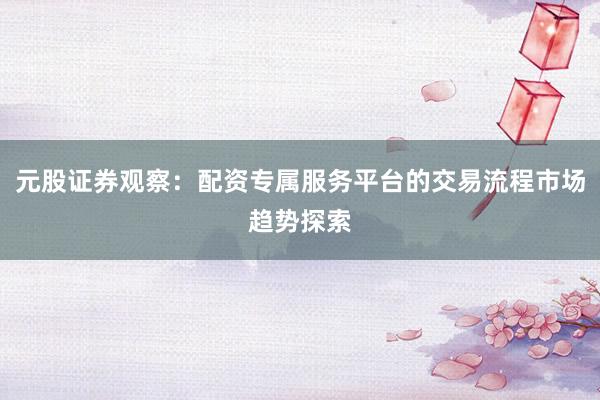 元股证券观察：配资专属服务平台的交易流程市场趋势探索
